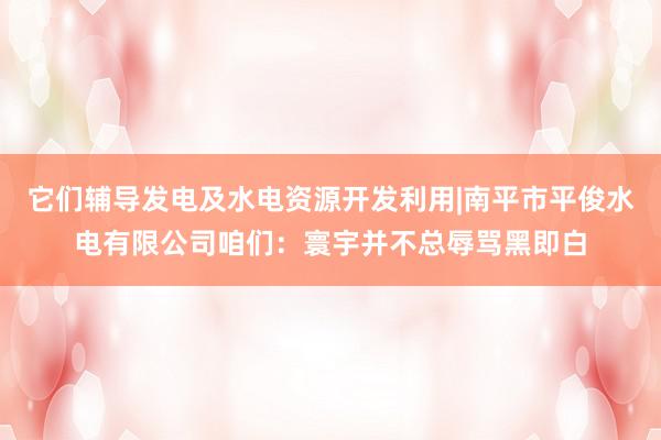 它们辅导发电及水电资源开发利用|南平市平俊水电有限公司咱们：寰宇并不总辱骂黑即白