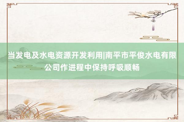 当发电及水电资源开发利用|南平市平俊水电有限公司作进程中保持呼吸顺畅